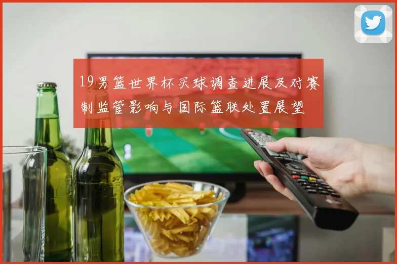 19男篮世界杯买球调查进展及对赛制监管影响与国际篮联处置展望