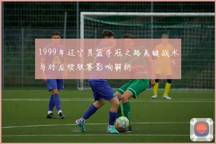 1999年辽宁男篮夺冠之路关键战术与对后续联赛影响解析
