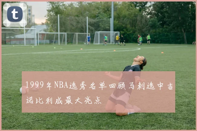 1999年NBA选秀名单回顾马刺选中吉诺比利成最大亮点
