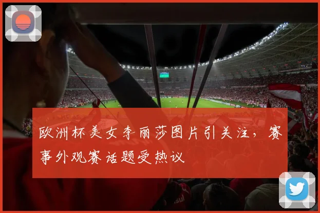 欧洲杯美女李丽莎图片引关注，赛事外观赛话题受热议