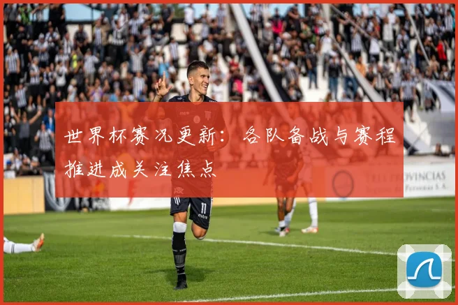 世界杯赛况更新:各队备战与赛程推进成关注焦点