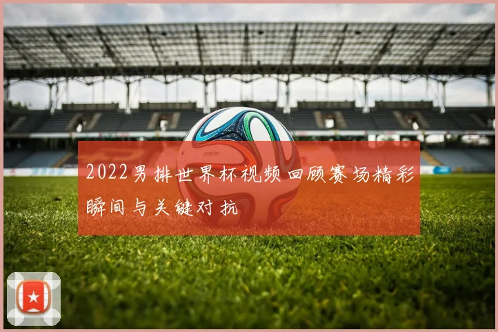 2022男排世界杯视频回顾赛场精彩瞬间与关键对抗