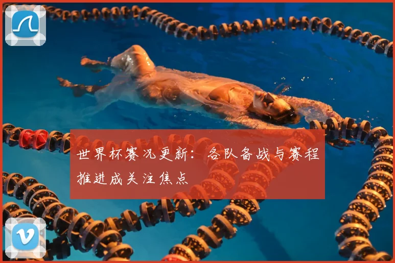世界杯赛况更新:各队备战与赛程推进成关注焦点