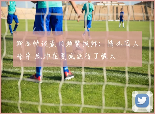 斯洛特谈豪门频繁换帅：情况因人而异 瓜帅在曼城就待了很久