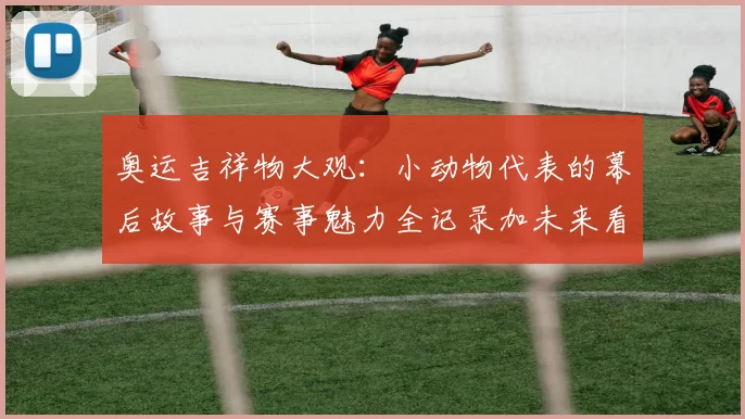 奥运吉祥物大观：小动物代表的幕后故事与赛事魅力全记录加未来看点