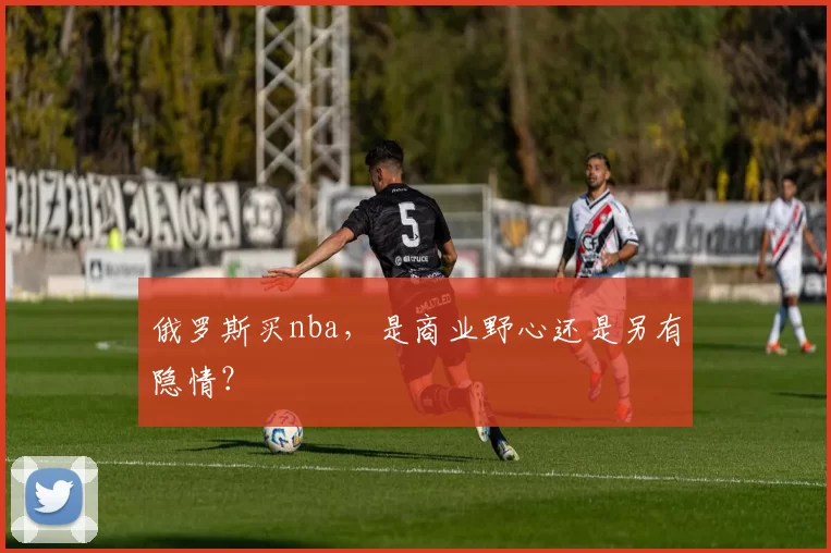 俄罗斯买nba，是商业野心还是另有隐情？