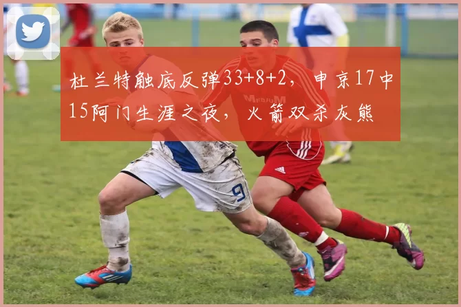 杜兰特触底反弹33+8+2，申京17中15阿门生涯之夜，火箭双杀灰熊