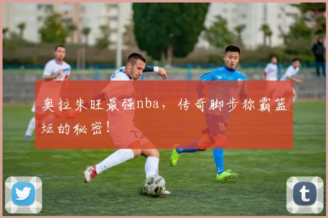 奥拉朱旺最强nba,传奇脚步称霸篮坛的秘密!