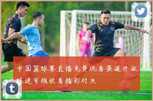 中国篮球赛直播免费观看渠道开放球迷可线收看精彩对决