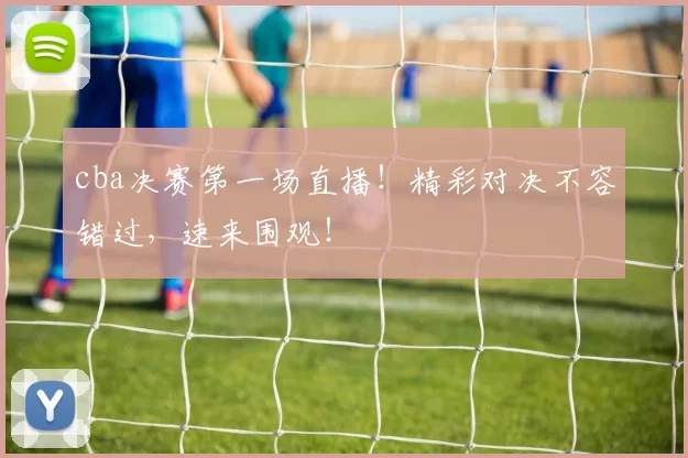 cba决赛第一场直播！精彩对决不容错过，速来围观！