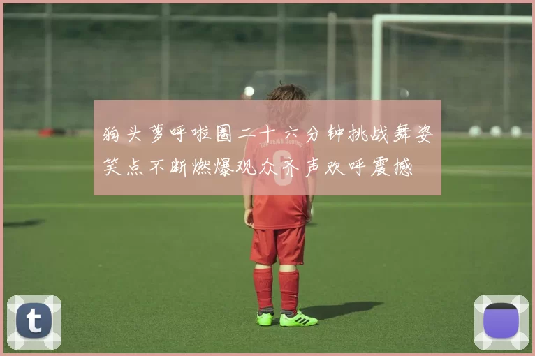 狗头萝呼啦圈二十六分钟挑战舞姿笑点不断燃爆观众齐声欢呼震撼