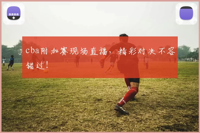 cba附加赛现场直播，精彩对决不容错过！