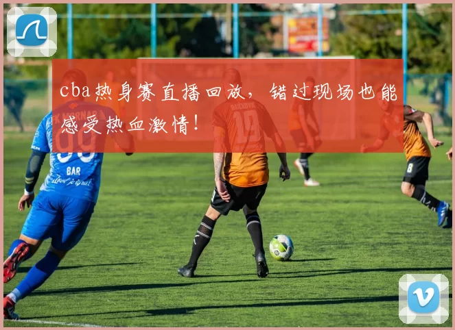 cba热身赛直播回放，错过现场也能感受热血激情！