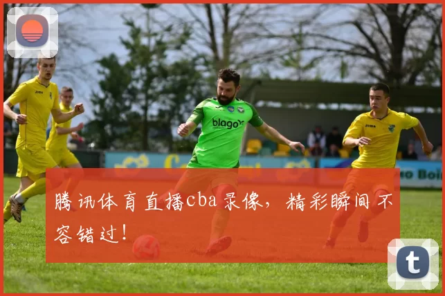 腾讯体育直播cba录像，精彩瞬间不容错过！