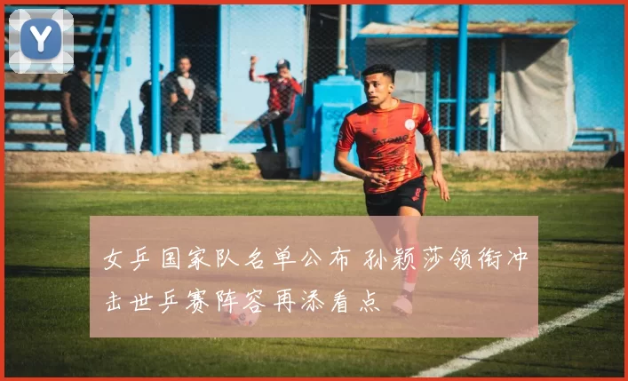 女乒国家队名单公布 孙颖莎领衔冲击世乒赛阵容再添看点