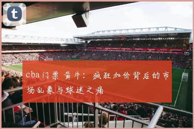 cba门票 黄牛：疯狂加价背后的市场乱象与球迷之痛