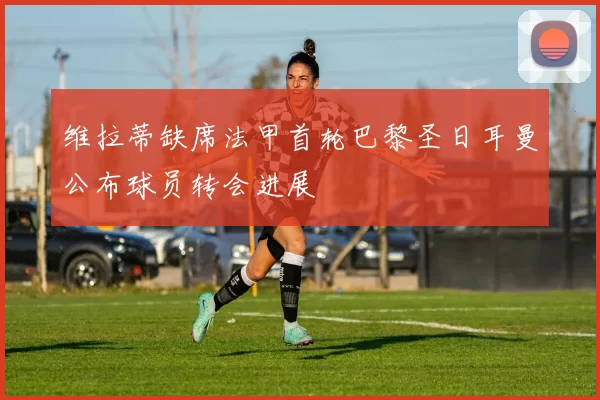 维拉蒂缺席法甲首轮巴黎圣日耳曼公布球员转会进展