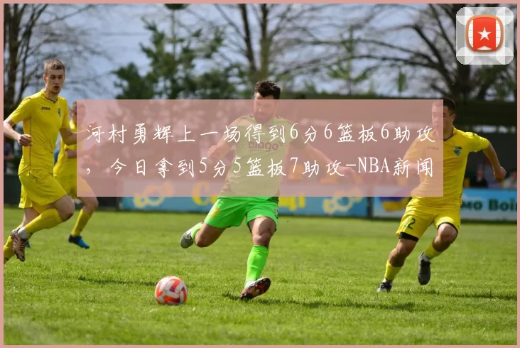 河村勇辉上一场得到6分6篮板6助攻，今日拿到5分5篮板7助攻-NBA新闻