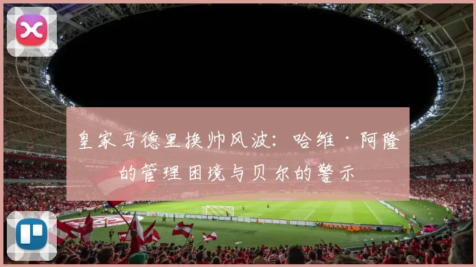 皇家马德里换帅风波：哈维·阿隆索的管理困境与贝尔的警示
