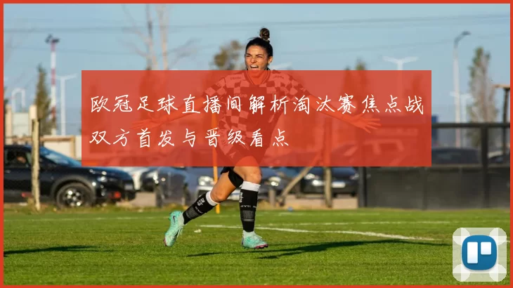 欧冠足球直播间解析淘汰赛焦点战双方首发与晋级看点