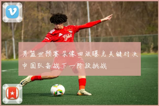 男篮世预赛录像回放曝光关键对决中国队备战下一阶段挑战