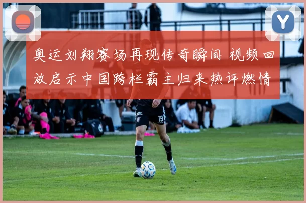 奥运刘翔赛场再现传奇瞬间 视频回放启示中国跨栏霸主归来热评燃情