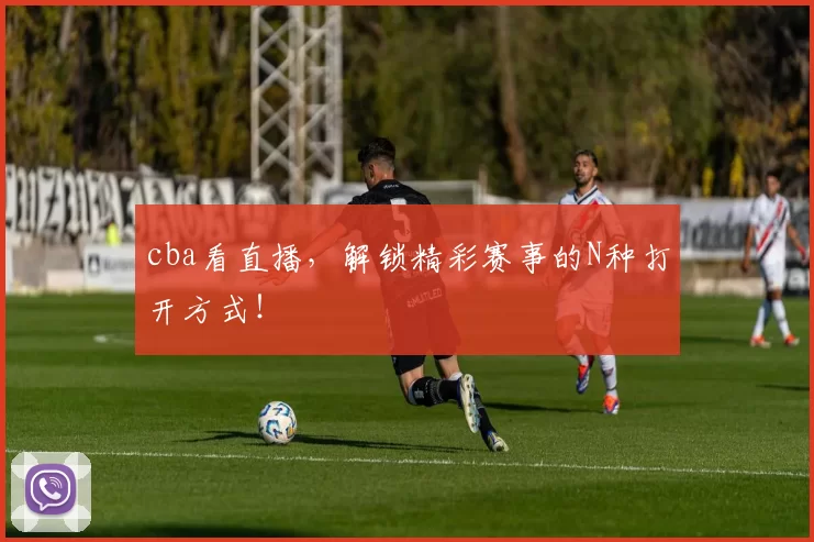 cba看直播，解锁精彩赛事的N种打开方式！