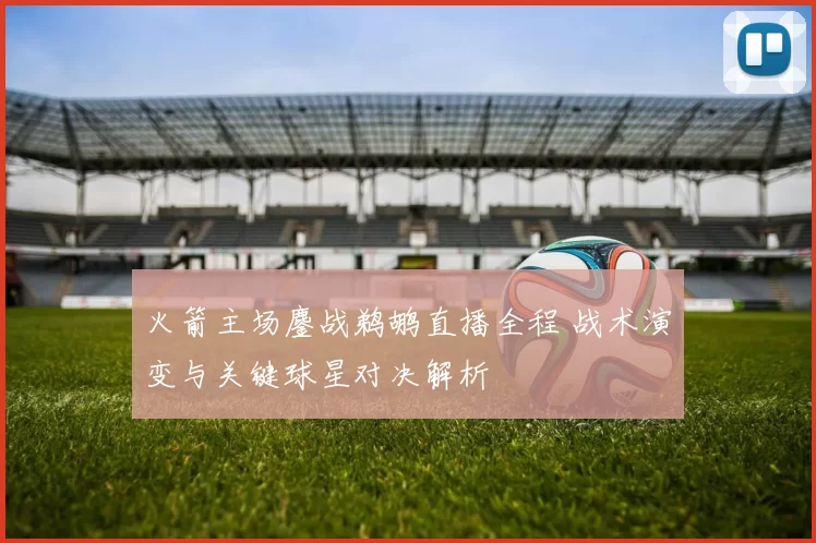 火箭主场鏖战鹈鹕直播全程 战术演变与关键球星对决解析