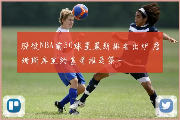 现役NBA前50球星最新排名出炉 詹姆斯库里约基奇谁是第一